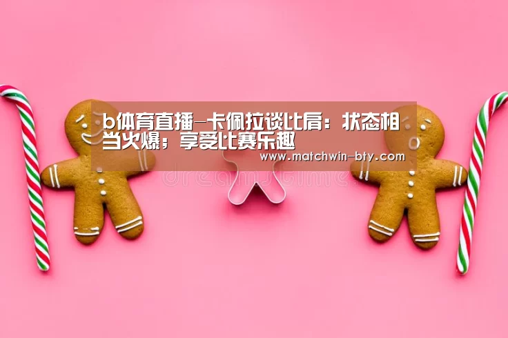 b体育直播-卡佩拉谈比肩:状态相当火爆;享受比赛乐趣(图1) b体育官网